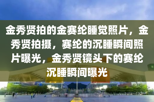 金秀贤拍的金赛纶睡觉照片，金秀贤拍摄，赛纶的沉睡瞬间今晚必出三肖2025_2025新澳门精准免费提供·精确判断照片曝光，金秀贤镜头下的赛纶沉睡瞬间曝光