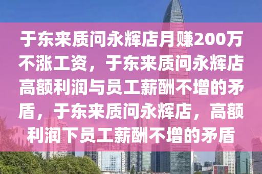 于东来质问永辉店月赚200万不涨工资，于东来质问永辉店高额利润与员工薪酬不增的矛盾，于东来质问永辉店，高额利润下员工薪酬不增的矛盾今晚必出三肖2025_2025新澳门精准免费提供·精确判断