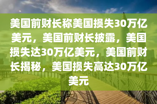 美国前财长称美国损失30万亿美元，美国前财长披露，美国损失达30万亿美元，美国前财长揭秘，美国今晚必出三肖2025_2025新澳门精准免费提供·精确判断损失高达30万亿美元