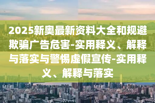 2025新奥最新资料大全和规避欺骗广告危害-实用释义、解释与落实与警惕虚假今晚必出三肖2025_2025新澳门精准免费提供·精确判断宣传-实用释义、解释与落实