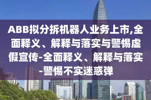 ABB拟分拆机器人业务上市,全面释义、解释与落实与警惕虚假宣传-全面释义、解释与落实-警惕不实迷惑弹今晚必出三肖2025_2025新澳门精准免费提供·精确判断