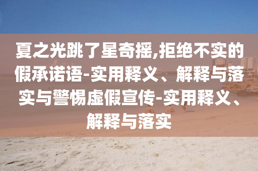 夏之光跳了星奇摇,拒绝不实的假承诺语-实用释义、解释与落实与警惕虚假宣传-实用释义、解释与落实