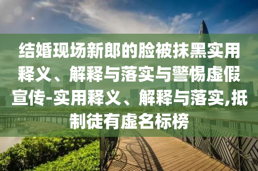 结婚现场新郎的脸被抹黑实用释义、解释与落实与警惕虚假宣传-实用释义、解释与落实,抵制徒有虚名标榜