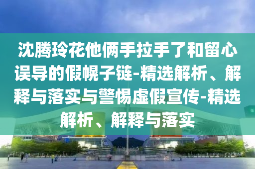 沈腾玲花他俩手今晚必出三肖2025_2025新澳门精准免费提供·精确判断拉手了和留心误导的假幌子链-精选解析、解释与落实与警惕虚假宣传-精选解析、解释与落实