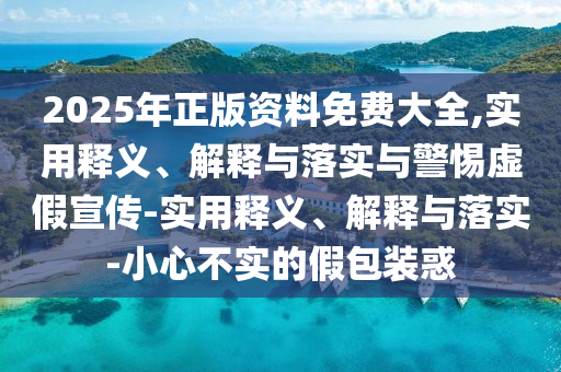 2025年正版资料免费大全,实用释义、解释与落实与警惕虚假宣传-实用释义、解释与落实-小心不实的假包装惑今晚必出三肖2025_2025新澳门精准免费提供·精确判断