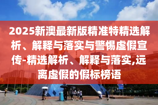 2025新澳最新版精准特精选解析、解释与落实与警惕虚假宣传-精选解析、解释与落实,远离虚假的假标榜语今晚必出三肖2025_2025新澳门精准免费提供·精确判断