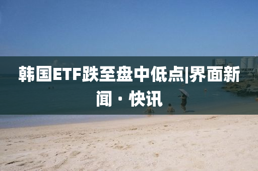 韩国ETF跌至盘中低点|界面新闻 · 快讯今晚必出三肖2025_2025新澳门精准免费提供·精确判断