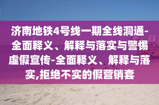 濟南地鐵4號線一期全線洞通-全面釋義、解釋與落實與警惕虛假宣傳-全面釋義、解釋與落實,拒絕不實的假營銷套