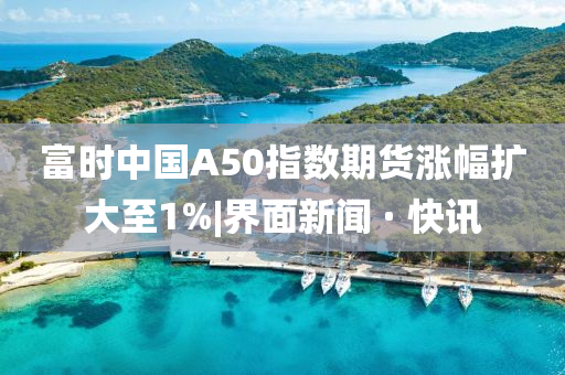 富时中国A50指数期货涨幅扩大至1%|界面新今晚必出三肖2025_2025新澳门精准免费提供·精确判断闻 · 快讯