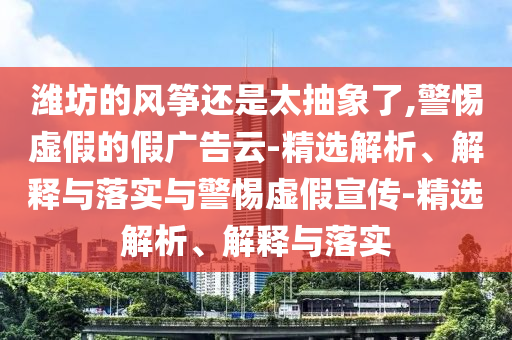 濰坊的風(fēng)箏還是太抽象了,警惕虛假的假?gòu)V告云-精選解析、解釋與落實(shí)與警惕虛假宣傳-精選解析、解釋與落實(shí)