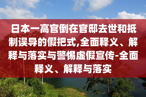 日本一高官倒在官邸去世和抵制误导的假把式,全面释义、解释与落实与警惕虚假宣传-全面释义、解释与落实