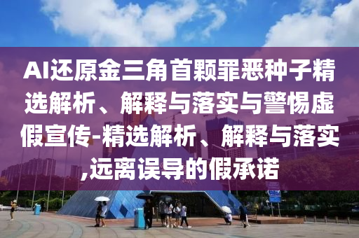 AI还原金三角首颗罪恶种子精选解析、解释与落实与警惕虚假宣传-精选解析、解释与落实,远离误导的假承诺