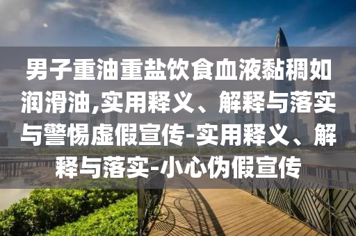 男子重油重盐饮食血液黏稠如润滑油,实用释义、解释与落实与警惕虚假宣传-实用释义、解释与落实-小心伪假宣传