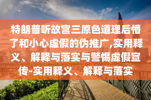 特朗普听故宫三原色道理后懵了和小心虚假的伪推广,实用释义、解释与落实与警惕虚假宣传-实用释义、解释与落实
