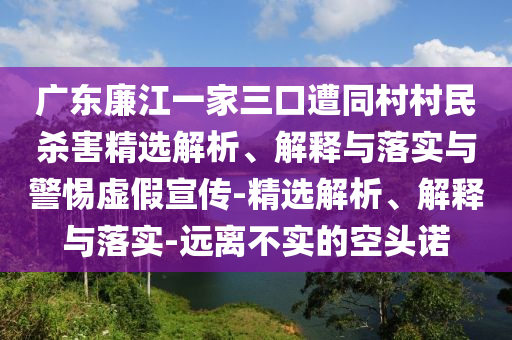 广东廉江一家三口遭同村村民杀害精选解析、解释与落实与警惕虚假宣传-精选解析、解释与落实-远离不实的空头诺