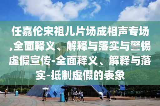 任嘉倫宋祖兒片場(chǎng)成相聲專場(chǎng),全面釋義、解釋與落實(shí)與警惕虛假宣傳-全面釋義、解釋與落實(shí)-抵制虛假的表象