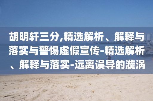 胡明軒三分,精選解析、解釋與落實(shí)與警惕虛假宣傳-精選解析、解釋與落實(shí)-遠(yuǎn)離誤導(dǎo)的漩渦