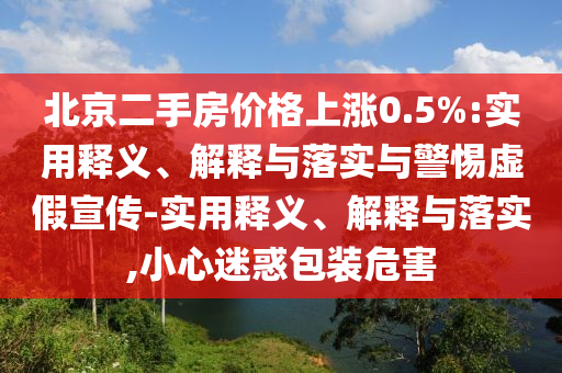 北京二手房价格上涨0.5%:实用释义、解释与落实与警惕虚假宣传-实用释义、解释与落实,小心迷惑包装危害