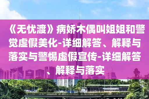 《無憂渡》病嬌木偶叫姐姐和警覺虛假美化-詳細(xì)解答、解釋與落實(shí)與警惕虛假宣傳-詳細(xì)解答、解釋與落實(shí)